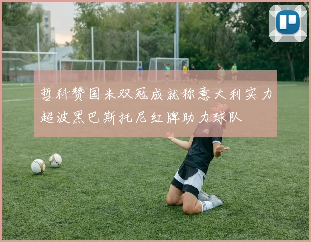 哲科赞国米双冠成就称意大利实力超波黑巴斯托尼红牌助力球队
