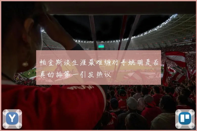 帕金斯谈生涯最难缠对手姚明是否真的排第一引发热议