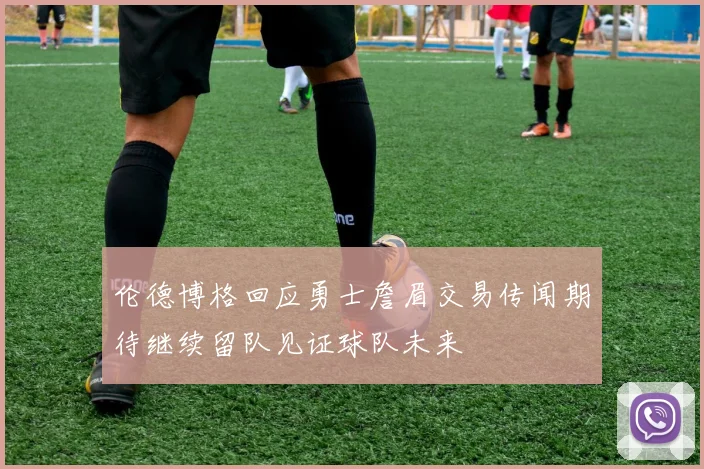 伦德博格回应勇士詹眉交易传闻期待继续留队见证球队未来