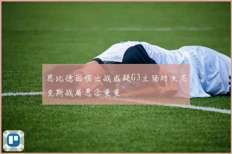 恩比德因伤出战成疑G3主场对决尼克斯战局悬念重重