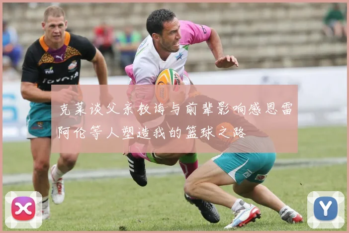 克莱谈父亲教诲与前辈影响感恩雷阿伦等人塑造我的篮球之路