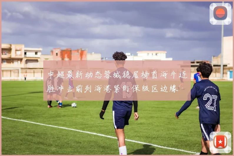 中超最新动态蓉城稳居榜首海牛连胜冲击前列海港紧盯保级区边缘
