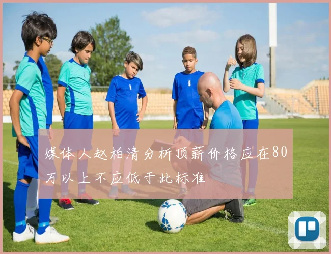 媒体人赵柏清分析顶薪价格应在80万以上不应低于此标准