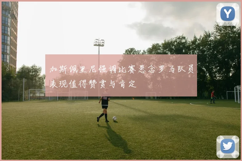 加斯佩里尼强调比赛悬念罗马队员表现值得赞赏与肯定