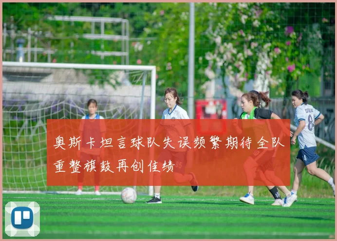 奥斯卡坦言球队失误频繁期待全队重整旗鼓再创佳绩