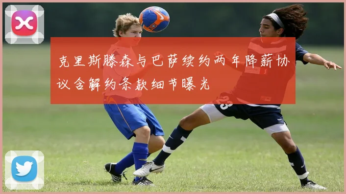 克里斯滕森与巴萨续约两年降薪协议含解约条款细节曝光