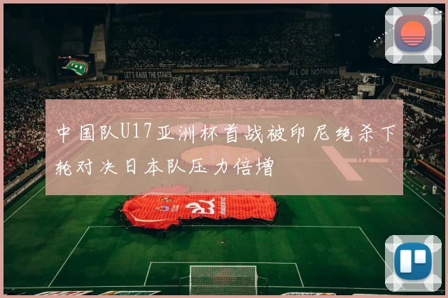 中国队U17亚洲杯首战被印尼绝杀下轮对决日本队压力倍增