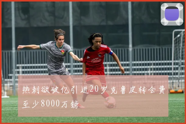 热刺欲破亿引进20岁克鲁皮转会费至少8000万镑